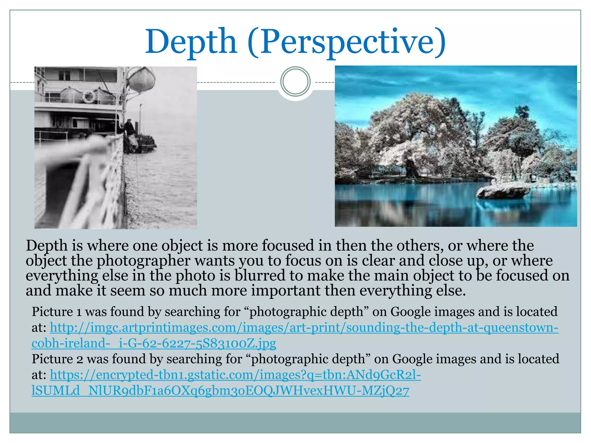 Depth (Perspective)




Depth is where one object is more focused in then the others, or where the
object the photographer wants you to focus on is clear and close up, or where
everything else in the photo is blurred to make the main object to be focused on
and make it seem so much more important then everything else.
Picture 1 was found by searching for “photographic depth” on Google images and is located
at: http://imgc.artprintimages.com/images/art-print/sounding-the-depth-at-queenstown-
cobh-ireland-_i-G-62-6227-5S83100Z.jpg
Picture 2 was found by searching for “photographic depth” on Google images and is located
at: https://encrypted-tbn1.gstatic.com/images?q=tbn:ANd9GcR2l-
lSUMLd_NlUR9dbF1a6OXq6gbm3oEOQJWHvexHWU-MZjQ27
 