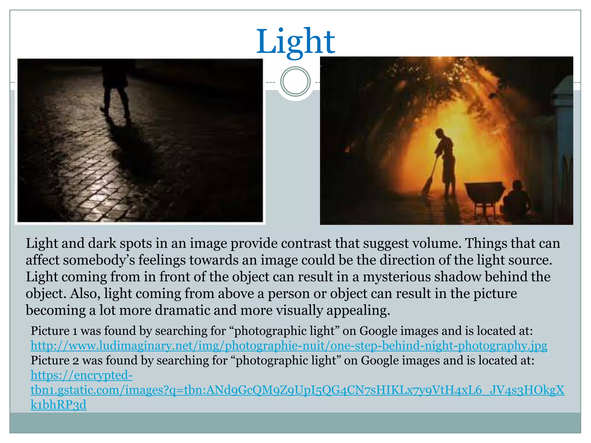 Light




Light and dark spots in an image provide contrast that suggest volume. Things that can
affect somebody’s feelings towards an image could be the direction of the light source.
Light coming from in front of the object can result in a mysterious shadow behind the
object. Also, light coming from above a person or object can result in the picture
becoming a lot more dramatic and more visually appealing.
Picture 1 was found by searching for “photographic light” on Google images and is located at:
http://www.ludimaginary.net/img/photographie-nuit/one-step-behind-night-photography.jpg
Picture 2 was found by searching for “photographic light” on Google images and is located at:
https://encrypted-
tbn1.gstatic.com/images?q=tbn:ANd9GcQM9Z9UpI5QG4CN7sHIKLx7y9VtH4xL6_JV4s3HOkgX
k1bhRP3d
 