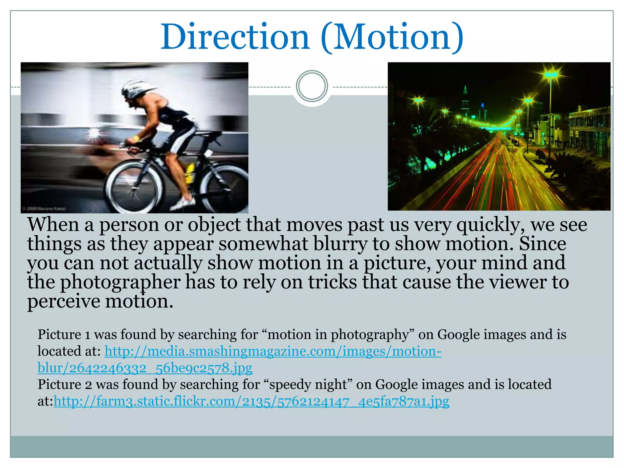 Direction (Motion)




When a person or object that moves past us very quickly, we see
things as they appear somewhat blurry to show motion. Since
you can not actually show motion in a picture, your mind and
the photographer has to rely on tricks that cause the viewer to
perceive motion.
 Picture 1 was found by searching for “motion in photography” on Google images and is
 located at: http://media.smashingmagazine.com/images/motion-
 blur/2642246332_56be9c2578.jpg
 Picture 2 was found by searching for “speedy night” on Google images and is located
 at:http://farm3.static.flickr.com/2135/5762124147_4e5fa787a1.jpg
 