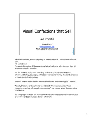 Hello	
  and	
  welcome,	
  thanks	
  for	
  joining	
  us	
  for	
  this	
  Webinar,	
  “Visual	
  Confec<on	
  that	
  
Sell”.	
  
I’m	
  Mark	
  Gibson	
  
I’ve	
  worked	
  in	
  various	
  B2B	
  sales	
  and	
  marke<ng	
  leadership	
  roles	
  for	
  more	
  than	
  30	
  
years	
  at	
  companies	
  including	
  
	
  
For	
  the	
  past	
  two	
  years,	
  since	
  reloca<ng	
  back	
  to	
  USA,	
  I	
  have	
  consulted	
  with	
  
Whiteboard	
  Selling,	
  developing	
  whiteboard	
  stories	
  and	
  training	
  thousands	
  of	
  people	
  
in	
  visual	
  storytelling	
  technique.	
  
	
  
The	
  idea	
  for	
  this	
  Webinar	
  came	
  interest	
  expressed	
  in	
  a	
  recent	
  blog	
  post	
  I	
  created.	
  
	
  
Actually	
  the	
  name	
  of	
  this	
  Webinar	
  should	
  read,	
  “Understanding	
  how	
  Visual	
  
confec<ons	
  can	
  help	
  salespeople	
  communicate”,	
  but	
  no-­‐one	
  would	
  show	
  up	
  with	
  a	
  
<tle	
  like	
  that.	
  
	
  
It’s	
  salespeople	
  that	
  sell,	
  but	
  visual	
  confec<ons	
  can	
  help	
  salespeople	
  own	
  their	
  value	
  
proposi<on	
  and	
  communicate	
  it	
  more	
  eﬀec<vely.	
  

1	
  

 