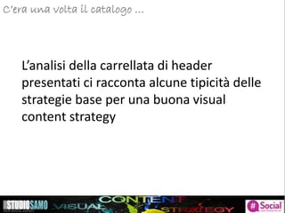 C’era una volta il catalogo …
L’analisi della carrellata di header
presentati ci racconta alcune tipicità delle
strategie base per una buona visual
content strategy
 