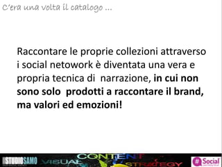 C’era una volta il catalogo …
Raccontare le proprie collezioni attraverso
i social netowork è diventata una vera e
propria tecnica di narrazione, in cui non
sono solo prodotti a raccontare il brand,
ma valori ed emozioni!
 