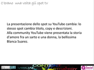 La presentazione dello spot su YouTube cambia: lo
stesso spot cambia titolo, copy e descrizioni.
Alla community YouTube viene presentata la storia
d'amore fra un sarto e una donna, la bellissima
Blanca Suarez.
C’erano una volta gli spot tv
 