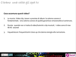 Storytelling: focus sulle tendenze di pubblicazioneC’erano una volta gli spot tv
Cosa accomuna questi video?
1. La musica. Video clip, teaser o preview di album: la colonna sonora è
fondamentale. Una colonna sonora di qualità garantisce emozionalità al contenuto.
2. Durata: quando non si tratta di video/tutorial o clip musicali, i video sono di max
40-45 secondi
3. Inquadrature: frequentissimi close up che danno energia alla narrazione.
 