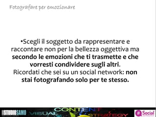 •Scegli il soggetto da rappresentare e
raccontare non per la bellezza oggettiva ma
secondo le emozioni che ti trasmette e che
vorresti condividere sugli altri.
Ricordati che sei su un social network: non
stai fotografando solo per te stesso.
Fotografare per emozionare
 
