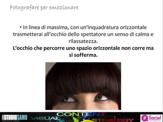 • In linea di massima, con un'inquadratura orizzontale
trasmetterai all'occhio dello spettatore un senso di calma e
rilassatezza.
L'occhio che percorre uno spazio orizzontale non corre ma
si sofferma.
Fotografare per emozionare
 
