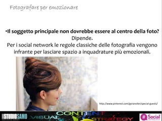 •Il soggetto principale non dovrebbe essere al centro della foto?
Dipende.
Per i social network le regole classiche delle fotografia vengono
infrante per lasciare spazio a inquadrature più emozionali.
Fotografare per emozionare
http://www.pinterest.com/goranviler/special-guests/
 