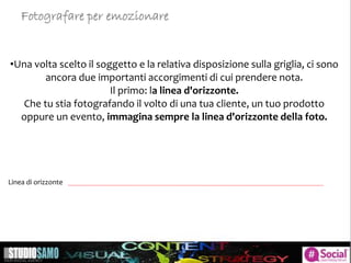 •Una volta scelto il soggetto e la relativa disposizione sulla griglia, ci sono
ancora due importanti accorgimenti di cui prendere nota.
Il primo: la linea d'orizzonte.
Che tu stia fotografando il volto di una tua cliente, un tuo prodotto
oppure un evento, immagina sempre la linea d'orizzonte della foto.
Linea di orizzonte
Fotografare per emozionare
 