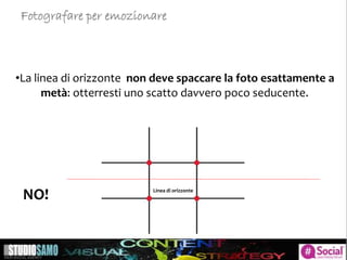 •La linea di orizzonte non deve spaccare la foto esattamente a
metà: otterresti uno scatto davvero poco seducente.
Linea di orizzonte
NO!
Fotografare per emozionare
 