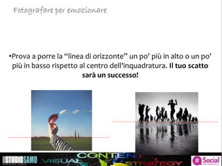 •Prova a porre la “linea di orizzonte” un po' più in alto o un po'
più in basso rispetto al centro dell'inquadratura. Il tuo scatto
sarà un successo!
Fotografare per emozionare
 