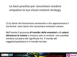 Le best practise per raccontare rendere
empatico la tua visual content strategy
1) Le storie che funzionano veramente e che appassionano il
tuo brand sono storie che raccontano emozioni umane.
Nell’utente il processo di transfer delle emozioni e di catarsi
attraverso la visione si innesca solo se avviene uno scambio
emotivo sul piano del significato fra il mondo del
soggetto/spettatore e il mondo narrato.
 