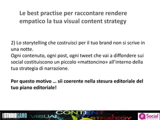 Le best practise per raccontare rendere
empatico la tua visual content strategy
2) Lo storytelling che costruisci per il tuo brand non si scrive in
una notte.
Ogni contenuto, ogni post, ogni tweet che vai a diffondere sui
social costituiscono un piccolo «mattoncino» all’interno della
tua strategia di narrazione.
Per questo motivo … sii coerente nella stesura editoriale del
tuo piano editoriale!
 