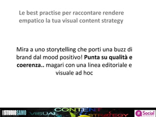 Le best practise per raccontare rendere
empatico la tua visual content strategy
Mira a uno storytelling che porti una buzz di
brand dal mood positivo! Punta su qualità e
coerenza.. magari con una linea editoriale e
visuale ad hoc
 