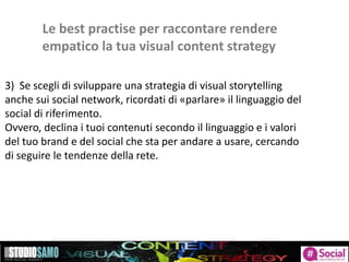 Le best practise per raccontare rendere
empatico la tua visual content strategy
3) Se scegli di sviluppare una strategia di visual storytelling
anche sui social network, ricordati di «parlare» il linguaggio del
social di riferimento.
Ovvero, declina i tuoi contenuti secondo il linguaggio e i valori
del tuo brand e del social che sta per andare a usare, cercando
di seguire le tendenze della rete.
 