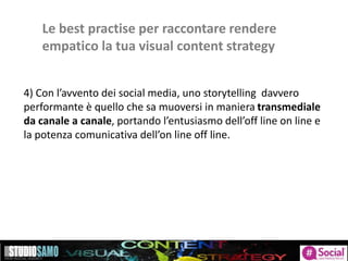 Le best practise per raccontare rendere
empatico la tua visual content strategy
4) Con l’avvento dei social media, uno storytelling davvero
performante è quello che sa muoversi in maniera transmediale
da canale a canale, portando l’entusiasmo dell’off line on line e
la potenza comunicativa dell’on line off line.
 