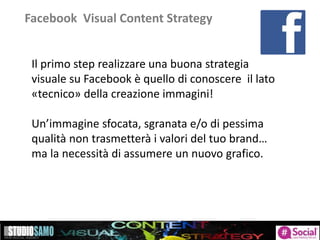 Facebook Visual Content Strategy
Il primo step realizzare una buona strategia
visuale su Facebook è quello di conoscere il lato
«tecnico» della creazione immagini!
Un’immagine sfocata, sgranata e/o di pessima
qualità non trasmetterà i valori del tuo brand…
ma la necessità di assumere un nuovo grafico.
 