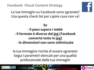 Facebook Visual Content Strategy
Le tue immagini su Facebook sono sgranate?
Usa questa check list per capire cosa non va!
Se
- il peso supera i 100kb
- il formato è diverso dal jpg (Facebook
converte tutto in jpg)
- le dimensioni non sono ottimizzate
la tua immagine rischia di essere sgranata!
Segui i parametri elencati per una qualità
professionale delle tue immagini
 