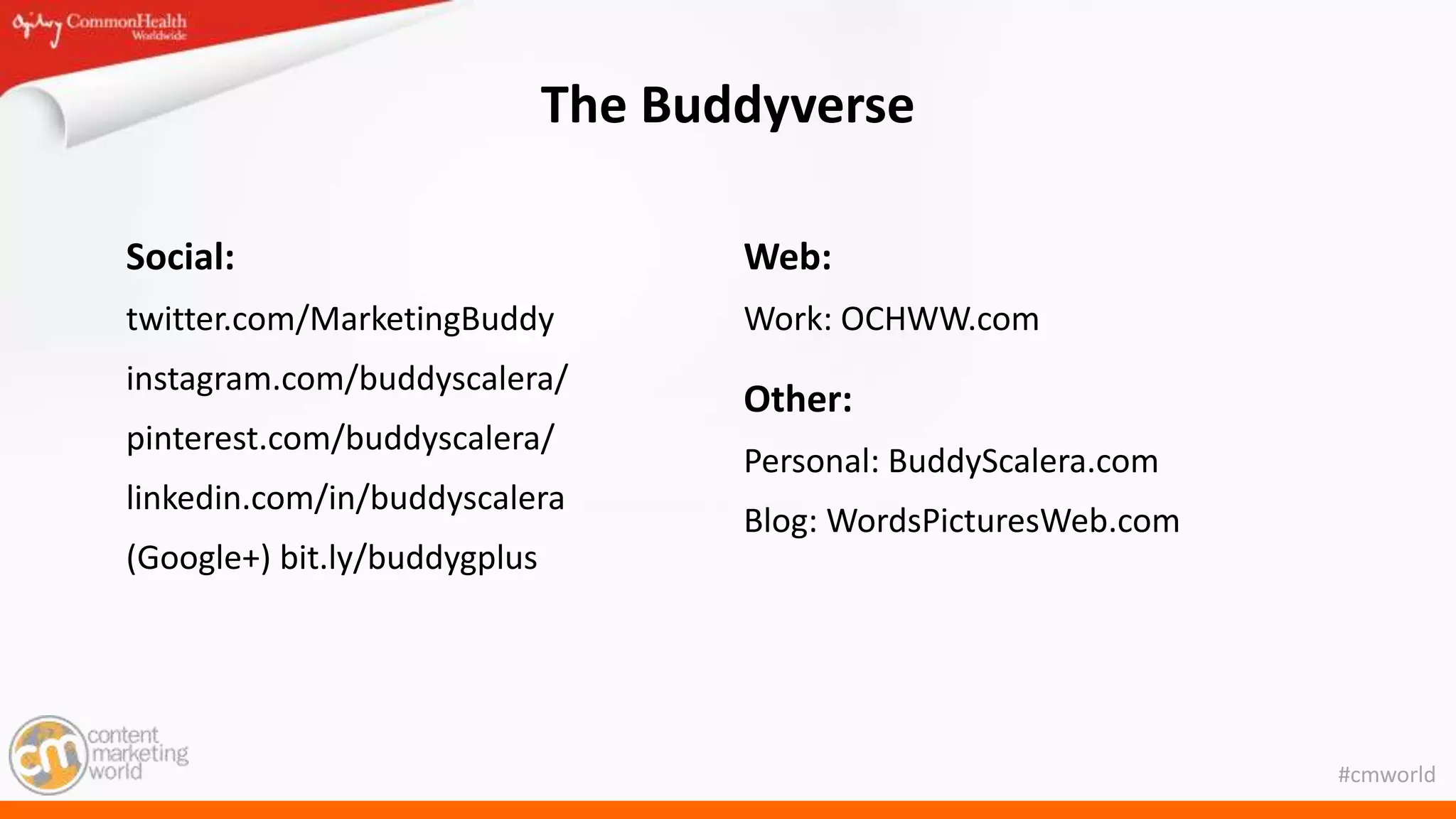 #cmworld
The Buddyverse
Social:
twitter.com/MarketingBuddy
instagram.com/buddyscalera/
pinterest.com/buddyscalera/
linkedin.com/in/buddyscalera
(Google+) bit.ly/buddygplus
Web:
Work: OCHWW.com
Other:
Personal: BuddyScalera.com
Blog: WordsPicturesWeb.com
 