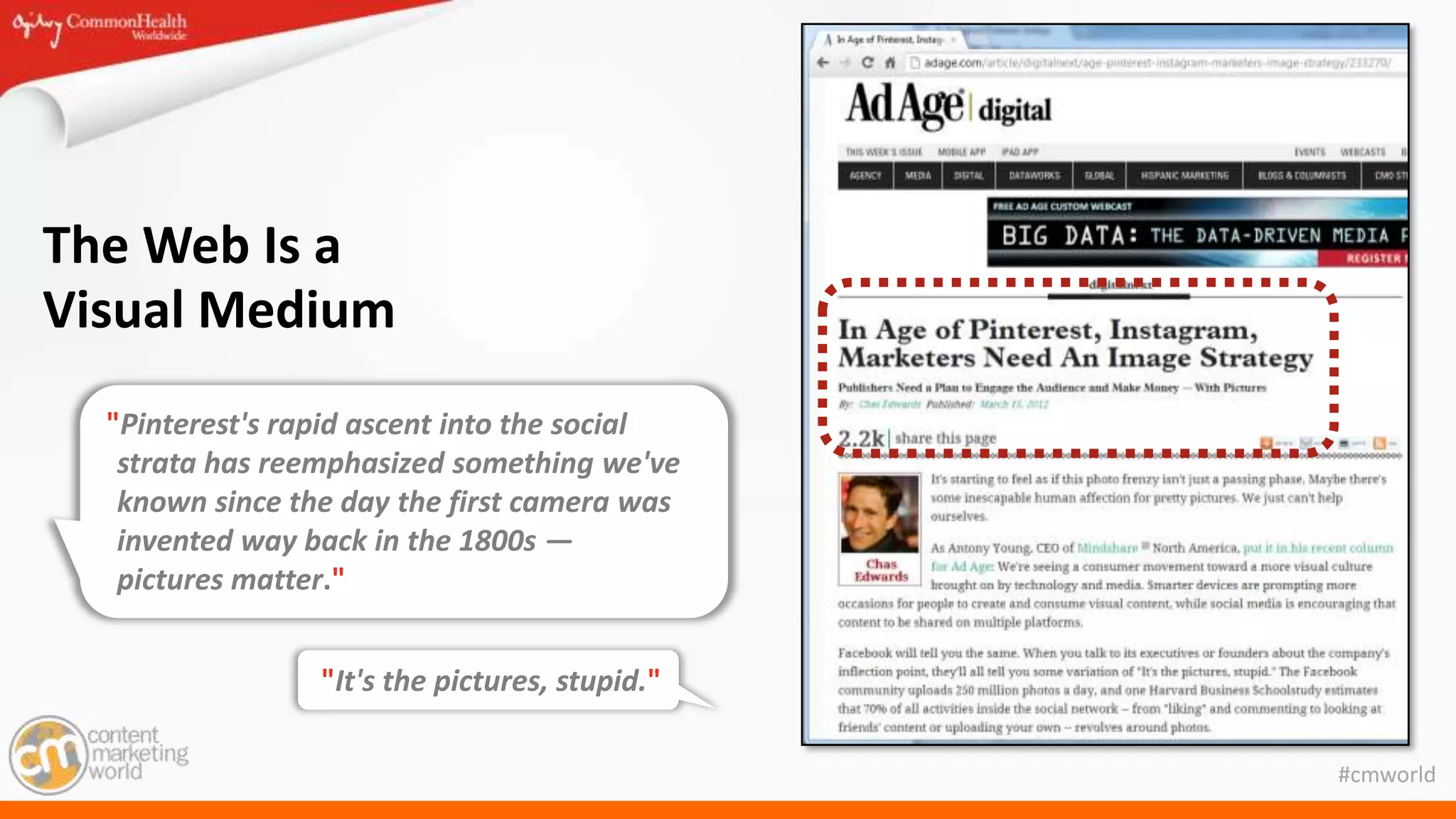 #cmworld
The Web Is a
Visual Medium
"Pinterest's rapid ascent into the social
strata has reemphasized something we've
known since the day the first camera was
invented way back in the 1800s —
pictures matter."
"It's the pictures, stupid."
 