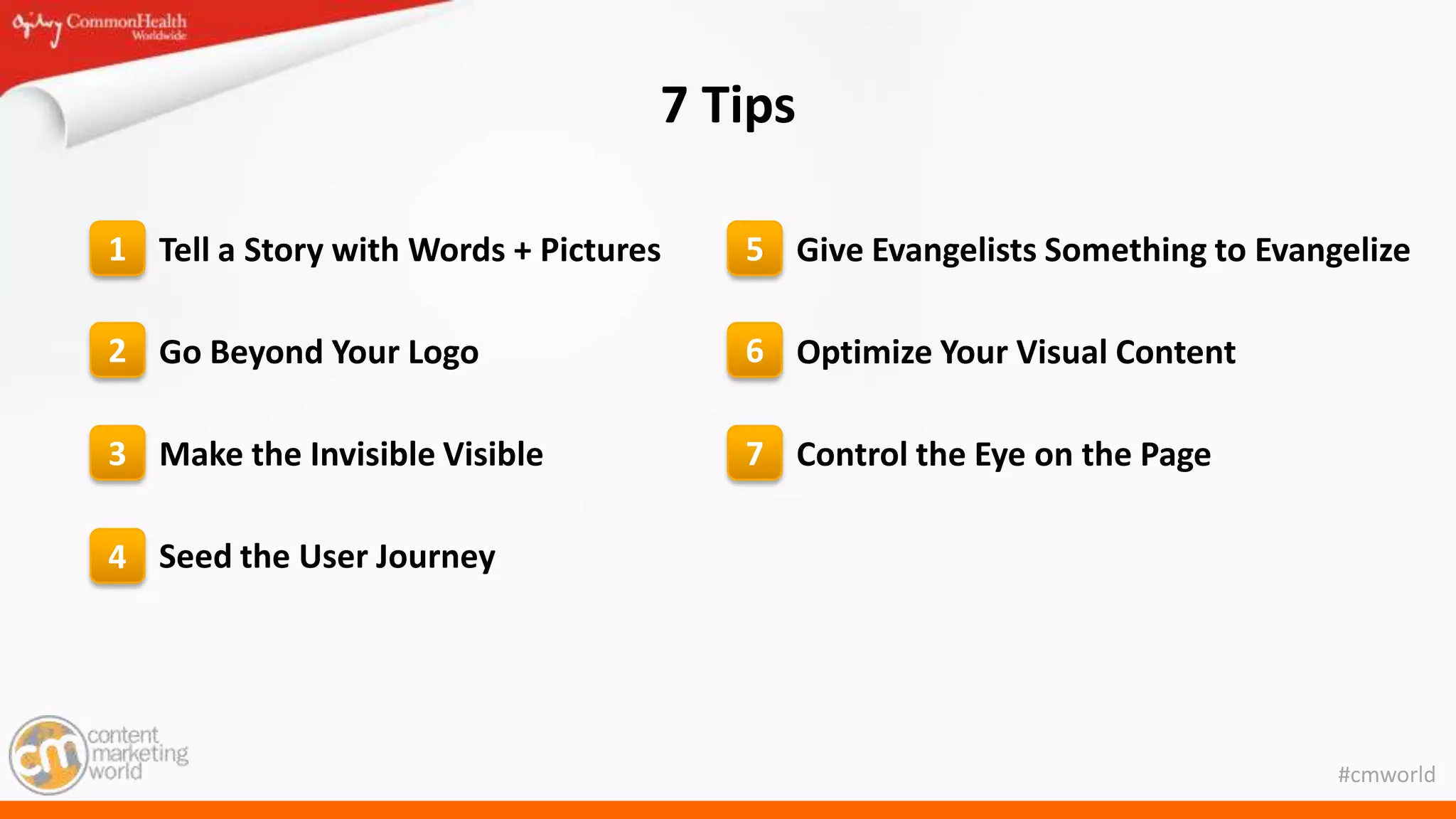 #cmworld
7 Tips
Tell a Story with Words + Pictures
Go Beyond Your Logo
Make the Invisible Visible
Seed the User Journey
Give Evangelists Something to Evangelize
Optimize Your Visual Content
Control the Eye on the Page
1
2
3
4
5
6
7
 