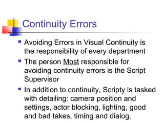Continuity Errors






Avoiding Errors in Visual Continuity is
the responsibility of every department
The person Most responsible for
avoiding continuity errors is the Script
Supervisor
In addition to continuity, Scripty is tasked
with detailing: camera position and
settings, actor blocking, lighting, good
and bad takes, timing and dialog.

 