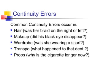 Continuity Errors
Common Continuity Errors occur in:
 Hair (was her braid on the right or left?)
 Makeup (did his black eye disappear?)
 Wardrobe (was she wearing a scarf?)
 Transpo (what happened to that dent ?)
 Props (why is the cigarette longer now?)

 