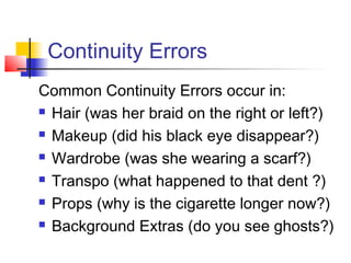 Continuity Errors
Common Continuity Errors occur in:
 Hair (was her braid on the right or left?)
 Makeup (did his black eye disappear?)
 Wardrobe (was she wearing a scarf?)
 Transpo (what happened to that dent ?)
 Props (why is the cigarette longer now?)
 Background Extras (do you see ghosts?)

 