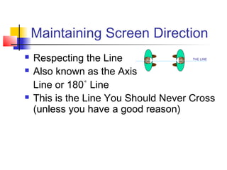 Maintaining Screen Direction





Respecting the Line
Also known as the Axis
Line or 180˚ Line
This is the Line You Should Never Cross
(unless you have a good reason)
THE LINE

 