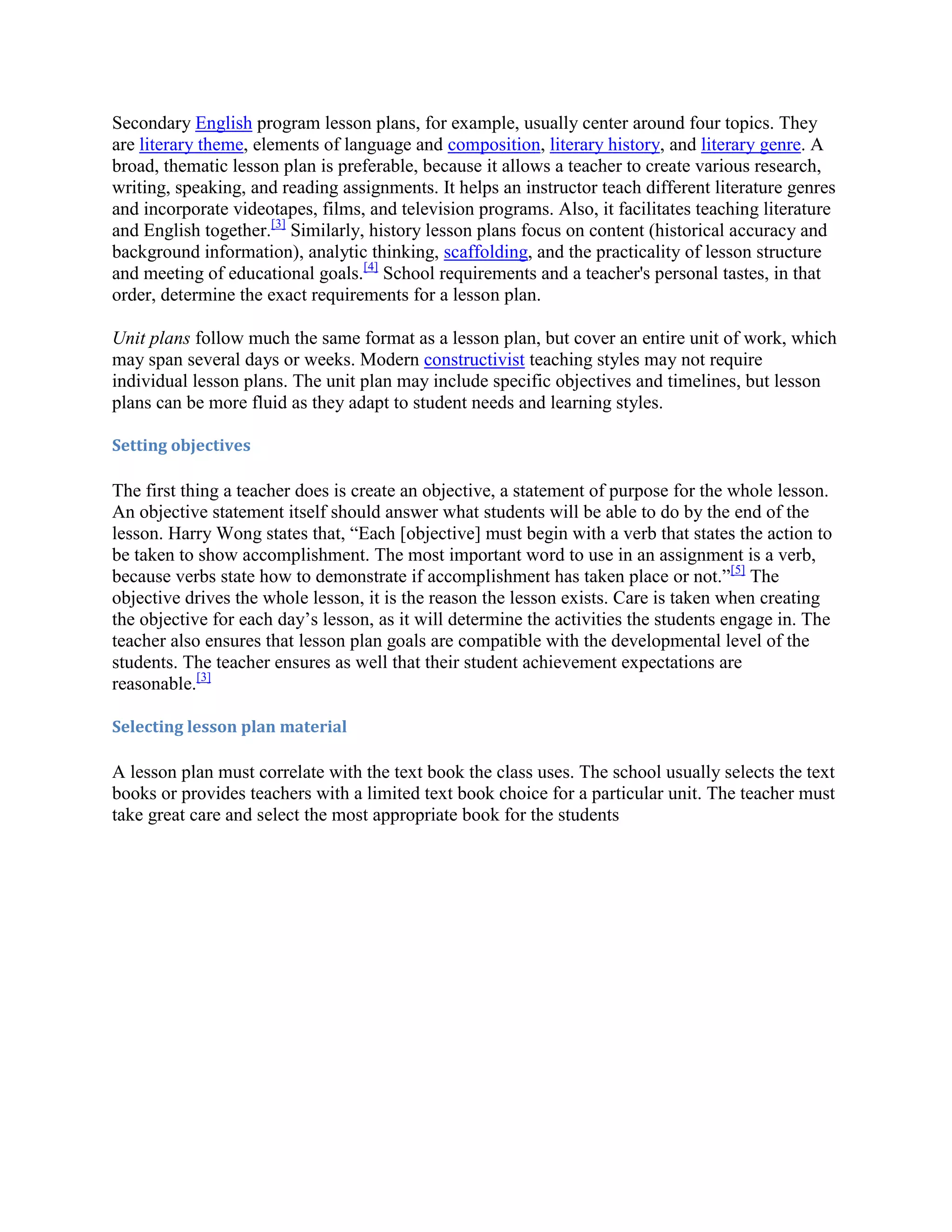 Secondary English program lesson plans, for example, usually center around four topics. They
are literary theme, elements of language and composition, literary history, and literary genre. A
broad, thematic lesson plan is preferable, because it allows a teacher to create various research,
writing, speaking, and reading assignments. It helps an instructor teach different literature genres
and incorporate videotapes, films, and television programs. Also, it facilitates teaching literature
and English together.[3] Similarly, history lesson plans focus on content (historical accuracy and
background information), analytic thinking, scaffolding, and the practicality of lesson structure
and meeting of educational goals.[4] School requirements and a teacher's personal tastes, in that
order, determine the exact requirements for a lesson plan.
Unit plans follow much the same format as a lesson plan, but cover an entire unit of work, which
may span several days or weeks. Modern constructivist teaching styles may not require
individual lesson plans. The unit plan may include specific objectives and timelines, but lesson
plans can be more fluid as they adapt to student needs and learning styles.
Setting objectives

The first thing a teacher does is create an objective, a statement of purpose for the whole lesson.
An objective statement itself should answer what students will be able to do by the end of the
lesson. Harry Wong states that, “Each [objective] must begin with a verb that states the action to
be taken to show accomplishment. The most important word to use in an assignment is a verb,
because verbs state how to demonstrate if accomplishment has taken place or not.”[5] The
objective drives the whole lesson, it is the reason the lesson exists. Care is taken when creating
the objective for each day’s lesson, as it will determine the activities the students engage in. The
teacher also ensures that lesson plan goals are compatible with the developmental level of the
students. The teacher ensures as well that their student achievement expectations are
reasonable.[3]
Selecting lesson plan material

A lesson plan must correlate with the text book the class uses. The school usually selects the text
books or provides teachers with a limited text book choice for a particular unit. The teacher must
take great care and select the most appropriate book for the students

 