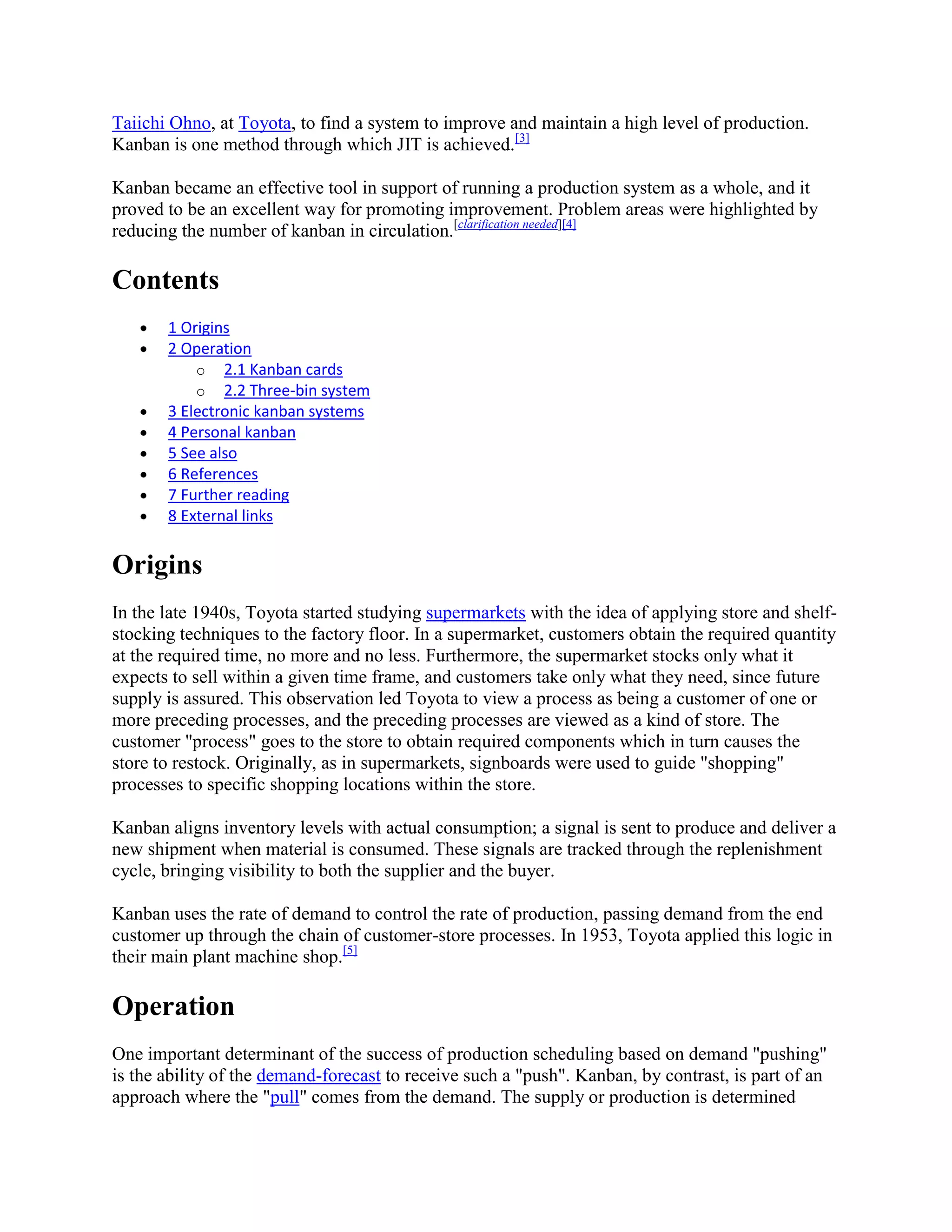 Taiichi Ohno, at Toyota, to find a system to improve and maintain a high level of production.
Kanban is one method through which JIT is achieved.[3]
Kanban became an effective tool in support of running a production system as a whole, and it
proved to be an excellent way for promoting improvement. Problem areas were highlighted by
reducing the number of kanban in circulation.[clarification needed][4]

Contents
1 Origins
2 Operation
o 2.1 Kanban cards
o 2.2 Three-bin system
3 Electronic kanban systems
4 Personal kanban
5 See also
6 References
7 Further reading
8 External links

Origins
In the late 1940s, Toyota started studying supermarkets with the idea of applying store and shelfstocking techniques to the factory floor. In a supermarket, customers obtain the required quantity
at the required time, no more and no less. Furthermore, the supermarket stocks only what it
expects to sell within a given time frame, and customers take only what they need, since future
supply is assured. This observation led Toyota to view a process as being a customer of one or
more preceding processes, and the preceding processes are viewed as a kind of store. The
customer "process" goes to the store to obtain required components which in turn causes the
store to restock. Originally, as in supermarkets, signboards were used to guide "shopping"
processes to specific shopping locations within the store.
Kanban aligns inventory levels with actual consumption; a signal is sent to produce and deliver a
new shipment when material is consumed. These signals are tracked through the replenishment
cycle, bringing visibility to both the supplier and the buyer.
Kanban uses the rate of demand to control the rate of production, passing demand from the end
customer up through the chain of customer-store processes. In 1953, Toyota applied this logic in
their main plant machine shop.[5]

Operation
One important determinant of the success of production scheduling based on demand "pushing"
is the ability of the demand-forecast to receive such a "push". Kanban, by contrast, is part of an
approach where the "pull" comes from the demand. The supply or production is determined

 