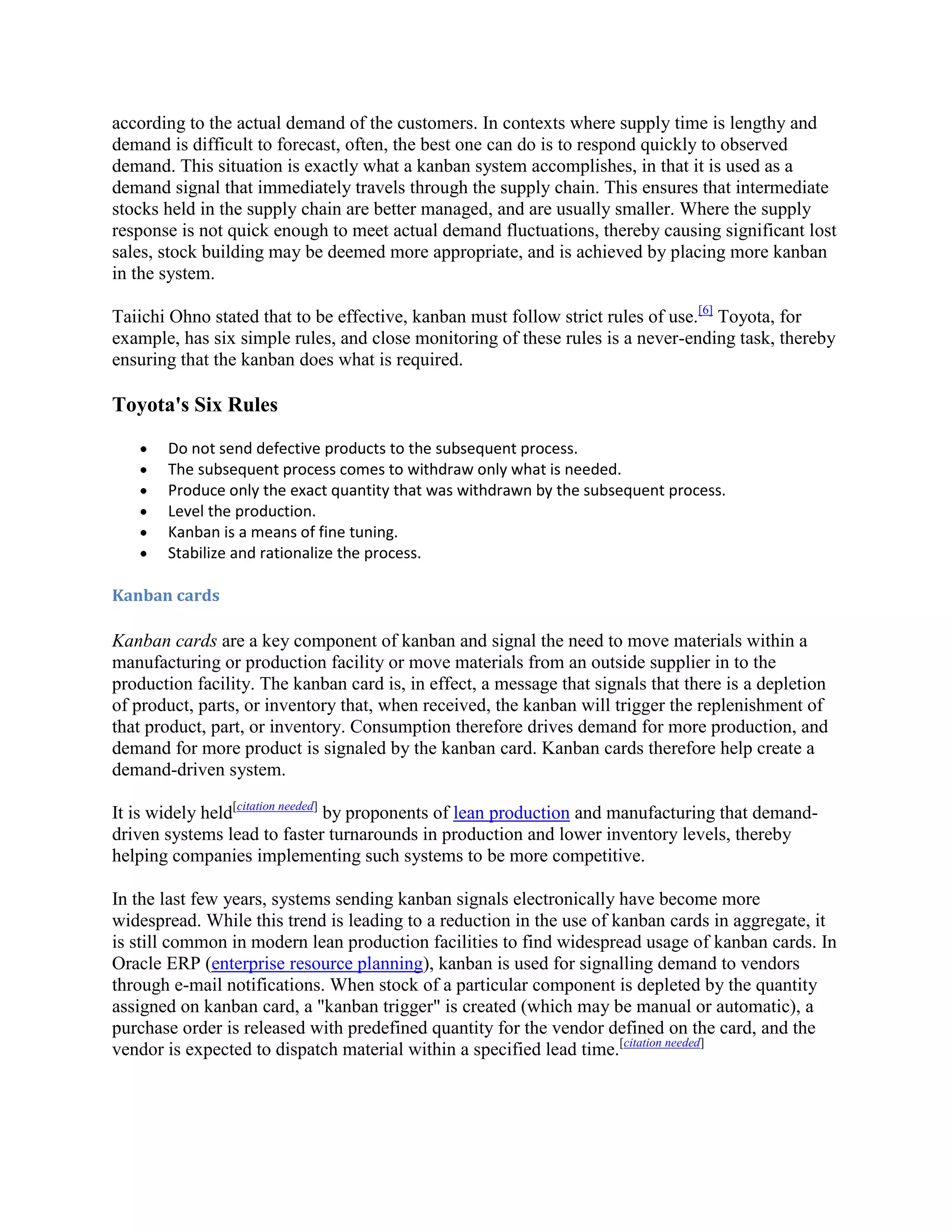 according to the actual demand of the customers. In contexts where supply time is lengthy and
demand is difficult to forecast, often, the best one can do is to respond quickly to observed
demand. This situation is exactly what a kanban system accomplishes, in that it is used as a
demand signal that immediately travels through the supply chain. This ensures that intermediate
stocks held in the supply chain are better managed, and are usually smaller. Where the supply
response is not quick enough to meet actual demand fluctuations, thereby causing significant lost
sales, stock building may be deemed more appropriate, and is achieved by placing more kanban
in the system.
Taiichi Ohno stated that to be effective, kanban must follow strict rules of use.[6] Toyota, for
example, has six simple rules, and close monitoring of these rules is a never-ending task, thereby
ensuring that the kanban does what is required.

Toyota's Six Rules
Do not send defective products to the subsequent process.
The subsequent process comes to withdraw only what is needed.
Produce only the exact quantity that was withdrawn by the subsequent process.
Level the production.
Kanban is a means of fine tuning.
Stabilize and rationalize the process.
Kanban cards

Kanban cards are a key component of kanban and signal the need to move materials within a
manufacturing or production facility or move materials from an outside supplier in to the
production facility. The kanban card is, in effect, a message that signals that there is a depletion
of product, parts, or inventory that, when received, the kanban will trigger the replenishment of
that product, part, or inventory. Consumption therefore drives demand for more production, and
demand for more product is signaled by the kanban card. Kanban cards therefore help create a
demand-driven system.
It is widely held[citation needed] by proponents of lean production and manufacturing that demanddriven systems lead to faster turnarounds in production and lower inventory levels, thereby
helping companies implementing such systems to be more competitive.
In the last few years, systems sending kanban signals electronically have become more
widespread. While this trend is leading to a reduction in the use of kanban cards in aggregate, it
is still common in modern lean production facilities to find widespread usage of kanban cards. In
Oracle ERP (enterprise resource planning), kanban is used for signalling demand to vendors
through e-mail notifications. When stock of a particular component is depleted by the quantity
assigned on kanban card, a "kanban trigger" is created (which may be manual or automatic), a
purchase order is released with predefined quantity for the vendor defined on the card, and the
vendor is expected to dispatch material within a specified lead time.[citation needed]

 