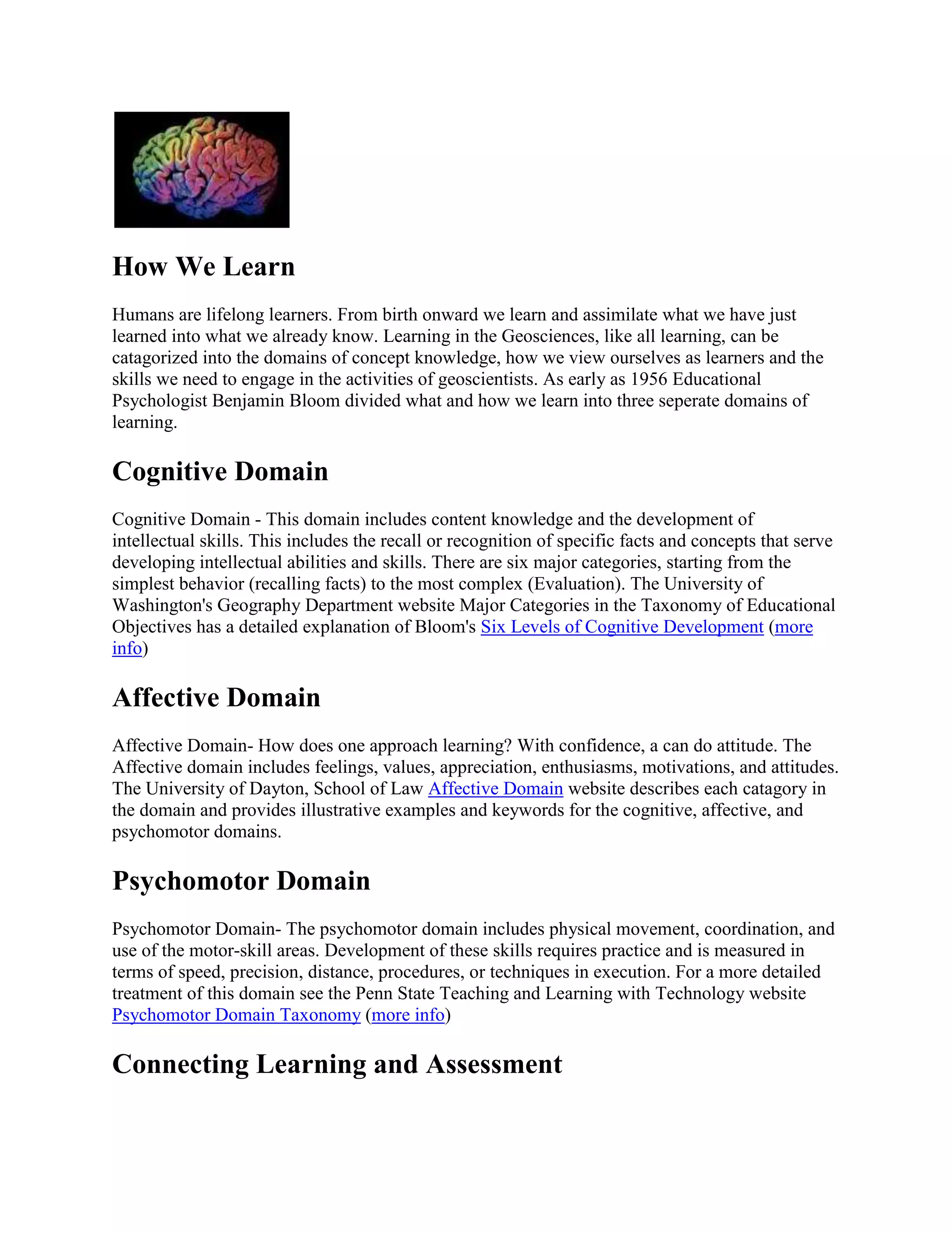 How We Learn
Humans are lifelong learners. From birth onward we learn and assimilate what we have just
learned into what we already know. Learning in the Geosciences, like all learning, can be
catagorized into the domains of concept knowledge, how we view ourselves as learners and the
skills we need to engage in the activities of geoscientists. As early as 1956 Educational
Psychologist Benjamin Bloom divided what and how we learn into three seperate domains of
learning.

Cognitive Domain
Cognitive Domain - This domain includes content knowledge and the development of
intellectual skills. This includes the recall or recognition of specific facts and concepts that serve
developing intellectual abilities and skills. There are six major categories, starting from the
simplest behavior (recalling facts) to the most complex (Evaluation). The University of
Washington's Geography Department website Major Categories in the Taxonomy of Educational
Objectives has a detailed explanation of Bloom's Six Levels of Cognitive Development (more
info)

Affective Domain
Affective Domain- How does one approach learning? With confidence, a can do attitude. The
Affective domain includes feelings, values, appreciation, enthusiasms, motivations, and attitudes.
The University of Dayton, School of Law Affective Domain website describes each catagory in
the domain and provides illustrative examples and keywords for the cognitive, affective, and
psychomotor domains.

Psychomotor Domain
Psychomotor Domain- The psychomotor domain includes physical movement, coordination, and
use of the motor-skill areas. Development of these skills requires practice and is measured in
terms of speed, precision, distance, procedures, or techniques in execution. For a more detailed
treatment of this domain see the Penn State Teaching and Learning with Technology website
Psychomotor Domain Taxonomy (more info)

Connecting Learning and Assessment

 