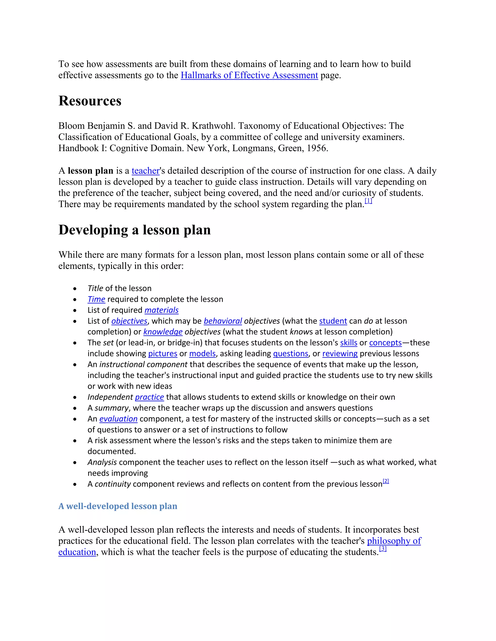 To see how assessments are built from these domains of learning and to learn how to build
effective assessments go to the Hallmarks of Effective Assessment page.

Resources
Bloom Benjamin S. and David R. Krathwohl. Taxonomy of Educational Objectives: The
Classification of Educational Goals, by a committee of college and university examiners.
Handbook I: Cognitive Domain. New York, Longmans, Green, 1956.
A lesson plan is a teacher's detailed description of the course of instruction for one class. A daily
lesson plan is developed by a teacher to guide class instruction. Details will vary depending on
the preference of the teacher, subject being covered, and the need and/or curiosity of students.
There may be requirements mandated by the school system regarding the plan.[1]

Developing a lesson plan
While there are many formats for a lesson plan, most lesson plans contain some or all of these
elements, typically in this order:
Title of the lesson
Time required to complete the lesson
List of required materials
List of objectives, which may be behavioral objectives (what the student can do at lesson
completion) or knowledge objectives (what the student knows at lesson completion)
The set (or lead-in, or bridge-in) that focuses students on the lesson's skills or concepts—these
include showing pictures or models, asking leading questions, or reviewing previous lessons
An instructional component that describes the sequence of events that make up the lesson,
including the teacher's instructional input and guided practice the students use to try new skills
or work with new ideas
Independent practice that allows students to extend skills or knowledge on their own
A summary, where the teacher wraps up the discussion and answers questions
An evaluation component, a test for mastery of the instructed skills or concepts—such as a set
of questions to answer or a set of instructions to follow
A risk assessment where the lesson's risks and the steps taken to minimize them are
documented.
Analysis component the teacher uses to reflect on the lesson itself —such as what worked, what
needs improving
A continuity component reviews and reflects on content from the previous lesson[2]
A well-developed lesson plan

A well-developed lesson plan reflects the interests and needs of students. It incorporates best
practices for the educational field. The lesson plan correlates with the teacher's philosophy of
education, which is what the teacher feels is the purpose of educating the students.[3]

 