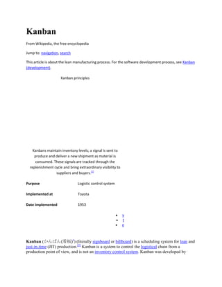 Kanban
From Wikipedia, the free encyclopedia
Jump to: navigation, search
This article is about the lean manufacturing process. For the software development process, see Kanban
(development).
Kanban principles

Kanbans maintain inventory levels; a signal is sent to
produce and deliver a new shipment as material is
consumed. These signals are tracked through the
replenishment cycle and bring extraordinary visibility to
suppliers and buyers.[1]
Purpose

Logistic control system

Implemented at

Toyota

Date implemented

1953
v
t
e

Kanban (かんばん(看板)?) (literally signboard or billboard) is a scheduling system for lean and
just-in-time (JIT) production.[2] Kanban is a system to control the logistical chain from a
production point of view, and is not an inventory control system. Kanban was developed by

 