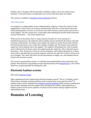 Kanban cards, in keeping with the principles of kanban, simply convey the need for more
materials. A red card lying in an empty parts cart conveys that more parts are needed.
This system is available in enterprise resource planning software.
Three-bin system

An example of a simple kanban system implementation might be a "three-bin system" for the
supplied parts, where there is no in-house manufacturing. One bin is on the factory floor (the
initial demand point), one bin is in the factory store (the inventory control point), and one bin is
at the supplier. The bins usually have a removable card containing the product details and other
relevant information — the classic kanban card.
When the bin on the factory floor is empty (because the parts in it were used up in a
manufacturing process), the empty bin and its kanban card are returned to the factory store (the
inventory control point). The factory store replaces the empty bin on the factory floor with the
full bin from the factory store, which also contains a kanban card. The factory store sends the
empty bin with its kanban card to the supplier. The supplier's full product bin, with its kanban
card, is delivered to the factory store; the supplier keeps the empty bin. This is the final step in
the process. Thus, the process will never run out of product, and could be described as a closed
loop in that it provides the exact amount required, with only one spare bin so there will never be
an oversupply. This 'spare' bin allows for the uncertainties in supply, use, and transport that are
found in the inventory system.
The secret to a good kanban system is to calculate just enough kanban cards required for each
product. Most factories using kanban use the coloured board system (heijunka box). This slotted
board was created especially for holding the cards.

Electronic kanban systems
Main article: Electronic kanban

Many manufacturers have implemented electronic kanban systems[7] aka an "e-kanban system."
These help to eliminate common problems such as manual entry errors and lost cards.[8] Ekanban systems can be integrated into enterprise resource planning (ERP) systems, enabling realtime demand signaling across the supply chain and improved visibility. Data pulled from ekanban systems can be used to optimize inventory levels by better tracking supplier lead and
replenishment times

Domains of Learning

 