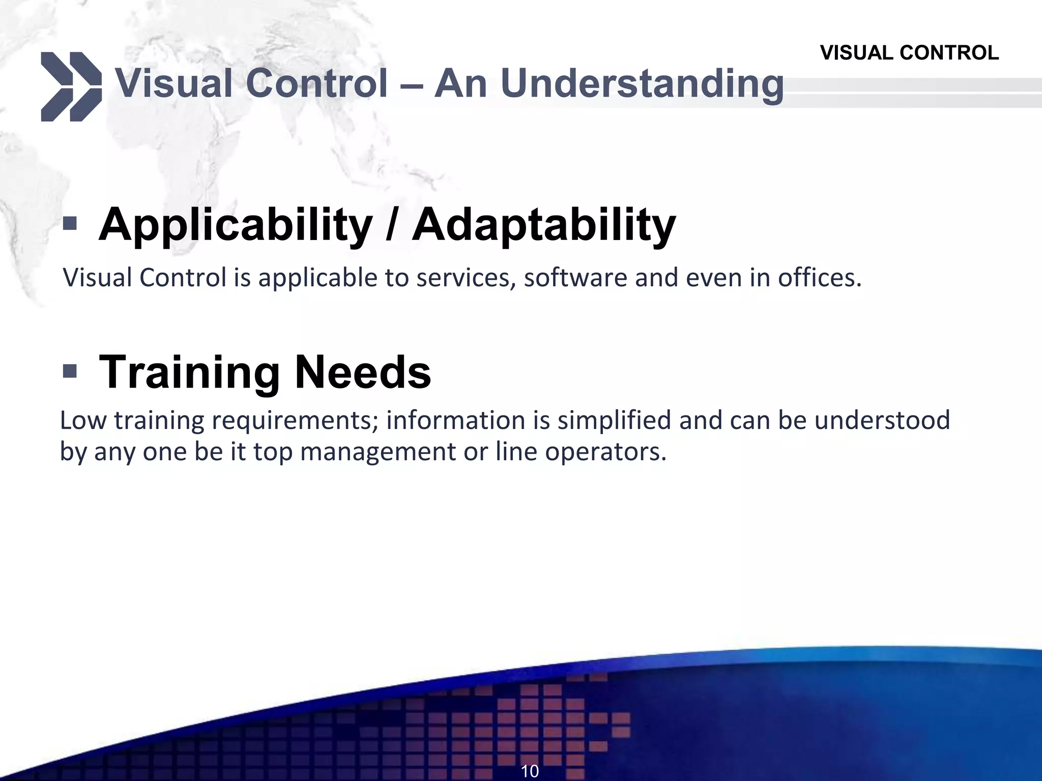 VISUAL CONTROL
Visual Control – An Understanding
 Applicability / Adaptability
Visual Control is applicable to services, software and even in offices.
 Training Needs
Low training requirements; information is simplified and can be understood
by any one be it top management or line operators.
10
 