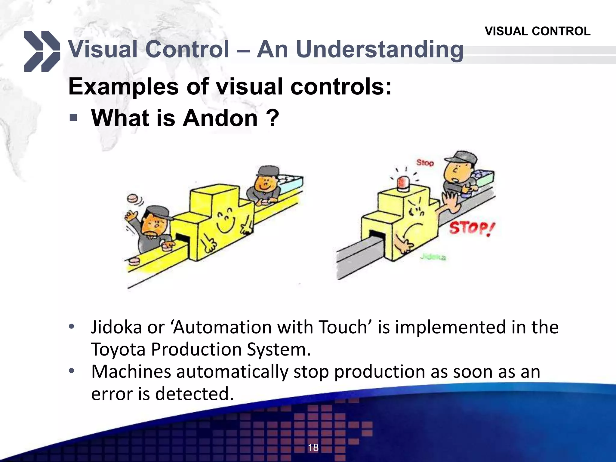 VISUAL CONTROL
Visual Control – An Understanding
Examples of visual controls:
 What is Andon ?
18
• Jidoka or ‘Automation with Touch’ is implemented in the
Toyota Production System.
• Machines automatically stop production as soon as an
error is detected.
 