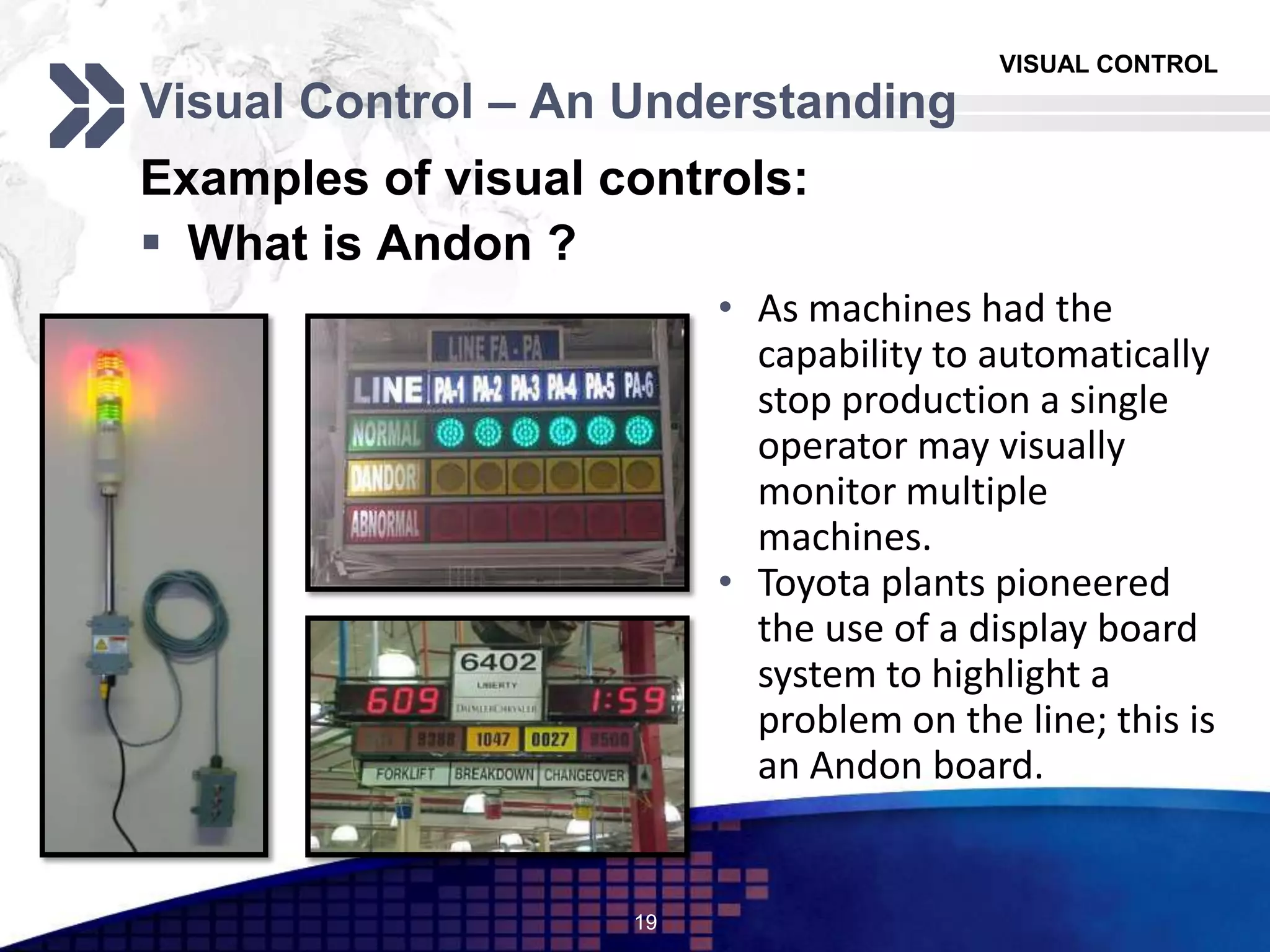 VISUAL CONTROL
Visual Control – An Understanding
Examples of visual controls:
 What is Andon ?
19
• As machines had the
capability to automatically
stop production a single
operator may visually
monitor multiple
machines.
• Toyota plants pioneered
the use of a display board
system to highlight a
problem on the line; this is
an Andon board.
 