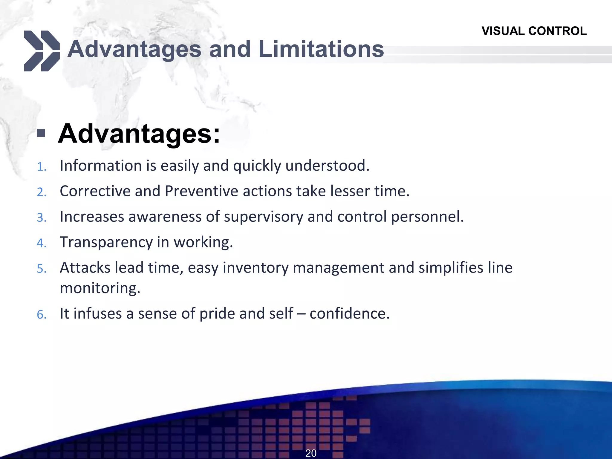 VISUAL CONTROL
Advantages and Limitations
 Advantages:
1. Information is easily and quickly understood.
2. Corrective and Preventive actions take lesser time.
3. Increases awareness of supervisory and control personnel.
4. Transparency in working.
5. Attacks lead time, easy inventory management and simplifies line
monitoring.
6. It infuses a sense of pride and self – confidence.
20
 