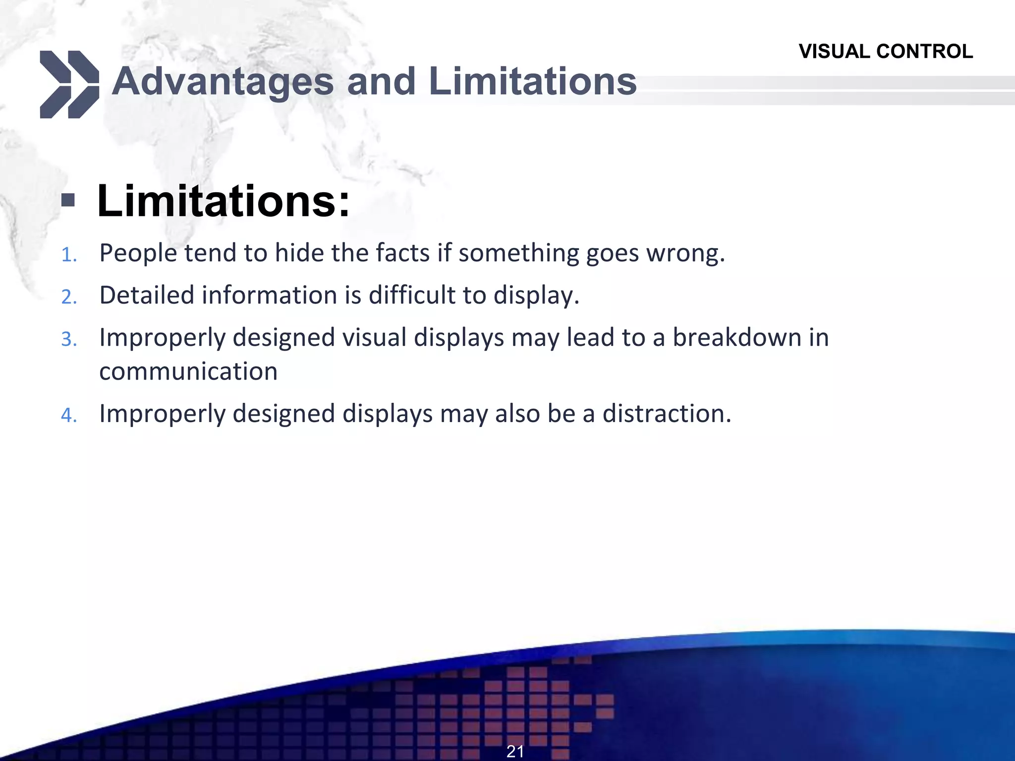 VISUAL CONTROL
Advantages and Limitations
 Limitations:
1. People tend to hide the facts if something goes wrong.
2. Detailed information is difficult to display.
3. Improperly designed visual displays may lead to a breakdown in
communication
4. Improperly designed displays may also be a distraction.
21
 
