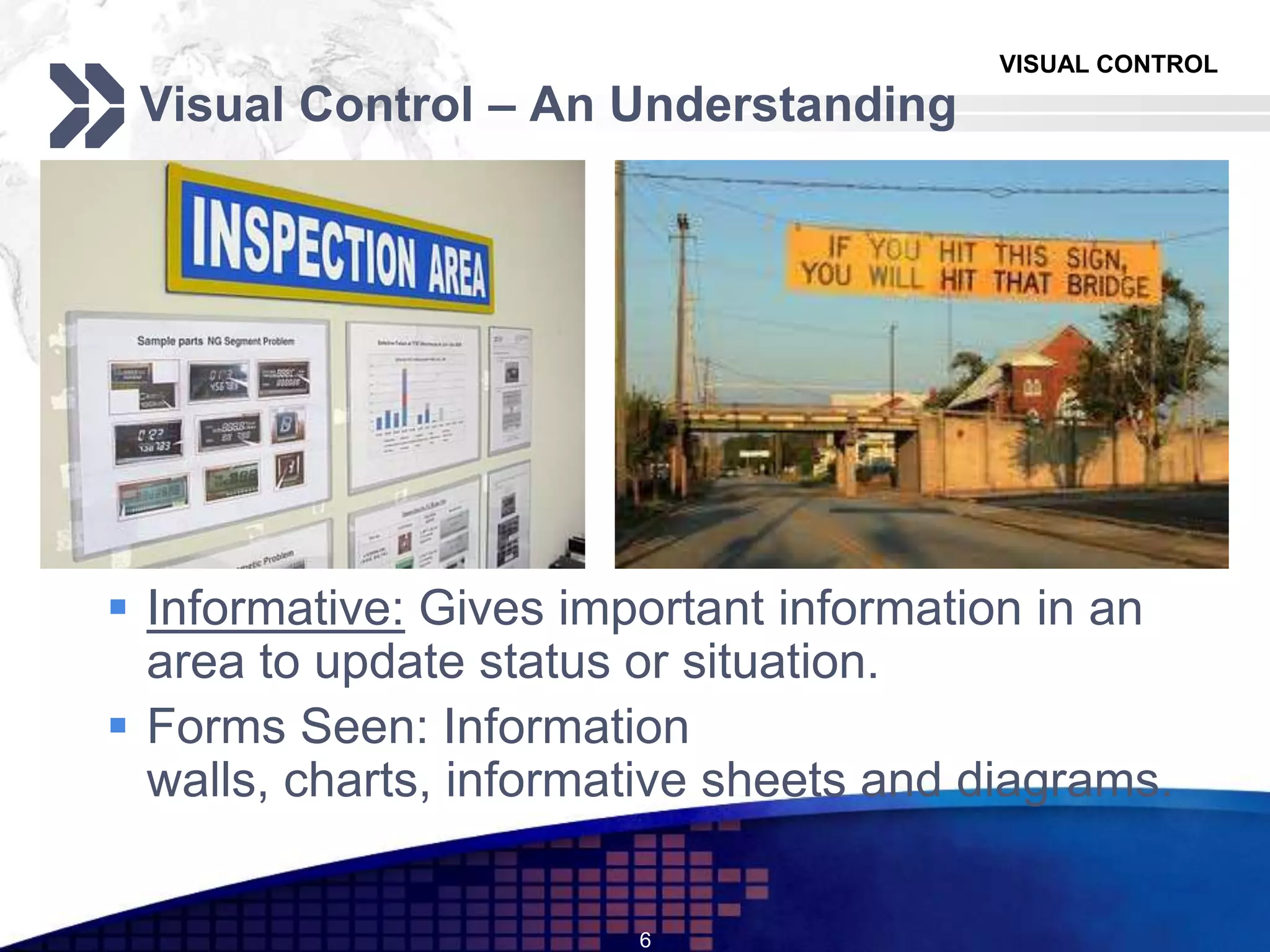 VISUAL CONTROL
Visual Control – An Understanding
 Informative: Gives important information in an
area to update status or situation.
 Forms Seen: Information
walls, charts, informative sheets and diagrams.
6
 