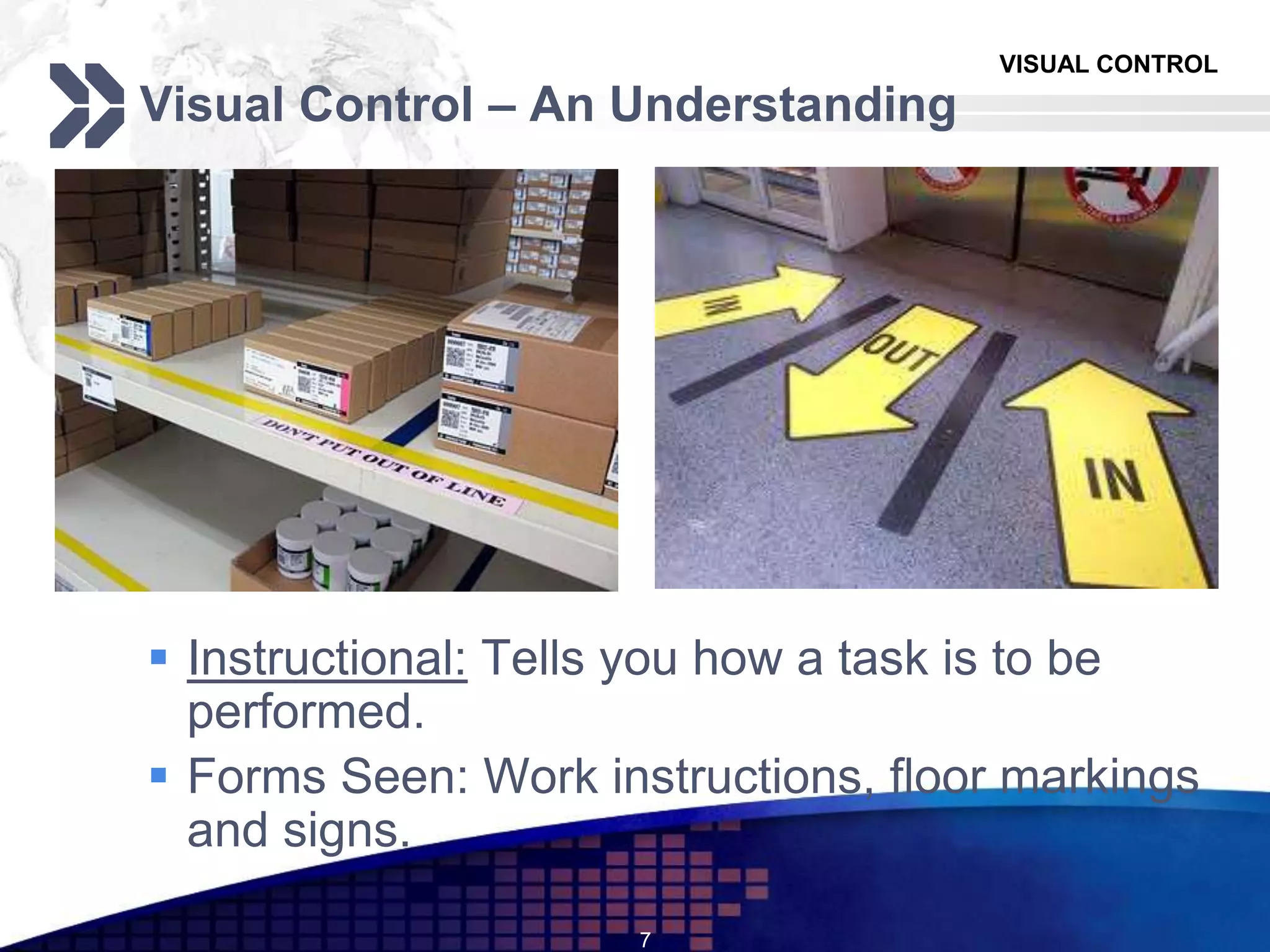 VISUAL CONTROL
Visual Control – An Understanding
 Instructional: Tells you how a task is to be
performed.
 Forms Seen: Work instructions, floor markings
and signs.
7
 