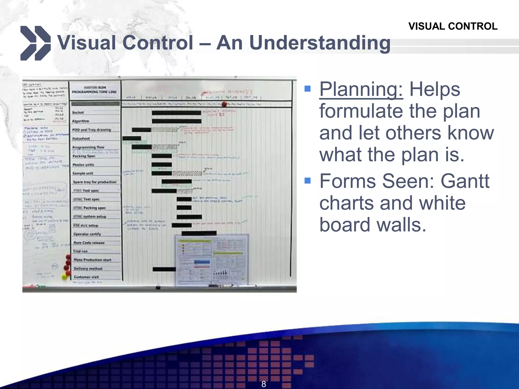 VISUAL CONTROL
Visual Control – An Understanding
 Planning: Helps
formulate the plan
and let others know
what the plan is.
 Forms Seen: Gantt
charts and white
board walls.
8
 