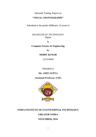 i
Industrial Training Report on
“VISUAL CRYPTOGRAPHY”
Submitted in the partial fulfillment of award of
BACHELOR OF TECHNOLOGY
Degree
In
Computer Science & Engineering
By
MOHIT KUMAR
1313310092
Submitted to
Mr. AMIT GUPTA
(Assistant Professor, CSE)
NOIDA INSTITUTE OF ENGINEERING& TECHNOLOGY
GREATER NOIDA
NOVEMBER, 2016
 