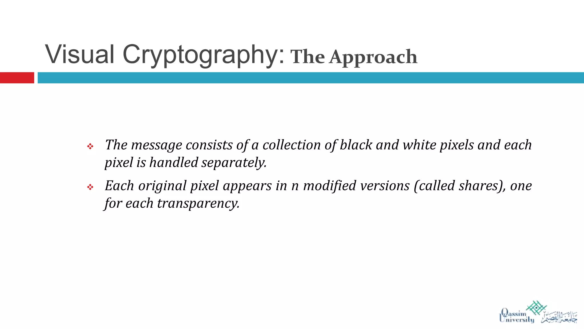 Visual Cryptography: The Approach
 The message consists of a collection of black and white pixels and each
pixel is handled separately.
 Each original pixel appears in n modified versions (called shares), one
for each transparency.
 