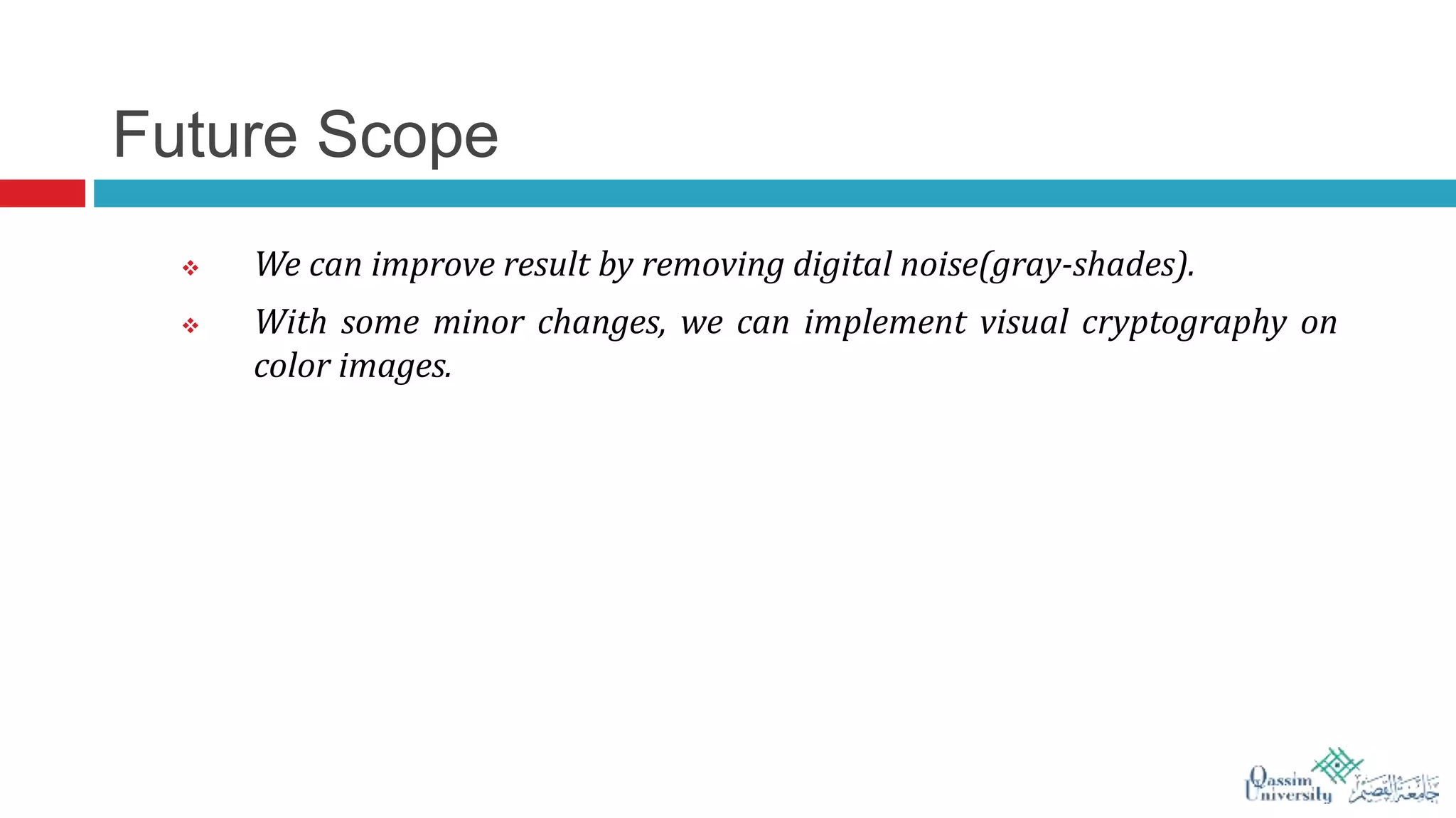Future Scope
 We can improve result by removing digital noise(gray-shades).
 With some minor changes, we can implement visual cryptography on
color images.
 