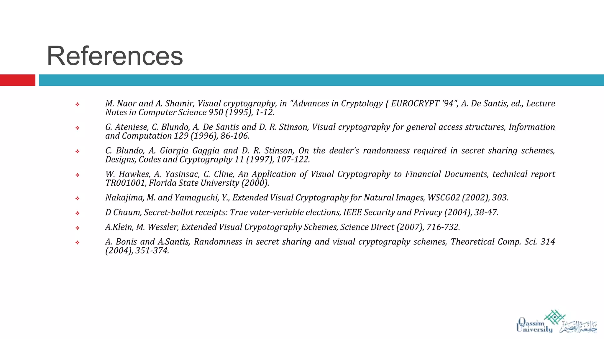 References
 M. Naor and A. Shamir, Visual cryptography, in "Advances in Cryptology { EUROCRYPT '94", A. De Santis, ed., Lecture
Notes in Computer Science 950 (1995), 1-12.
 G. Ateniese, C. Blundo, A. De Santis and D. R. Stinson, Visual cryptography for general access structures, Information
and Computation 129 (1996), 86-106.
 C. Blundo, A. Giorgia Gaggia and D. R. Stinson, On the dealer's randomness required in secret sharing schemes,
Designs, Codes and Cryptography 11 (1997), 107-122.
 W. Hawkes, A. Yasinsac, C. Cline, An Application of Visual Cryptography to Financial Documents, technical report
TR001001, Florida State University (2000).
 Nakajima, M. and Yamaguchi, Y., Extended Visual Cryptography for Natural Images, WSCG02 (2002), 303.
 D Chaum, Secret-ballot receipts: True voter-veriable elections, IEEE Security and Privacy (2004), 38-47.
 A.Klein, M. Wessler, Extended Visual Crypotography Schemes, Science Direct (2007), 716-732.
 A. Bonis and A.Santis, Randomness in secret sharing and visual cryptography schemes, Theoretical Comp. Sci. 314
(2004), 351-374.
 