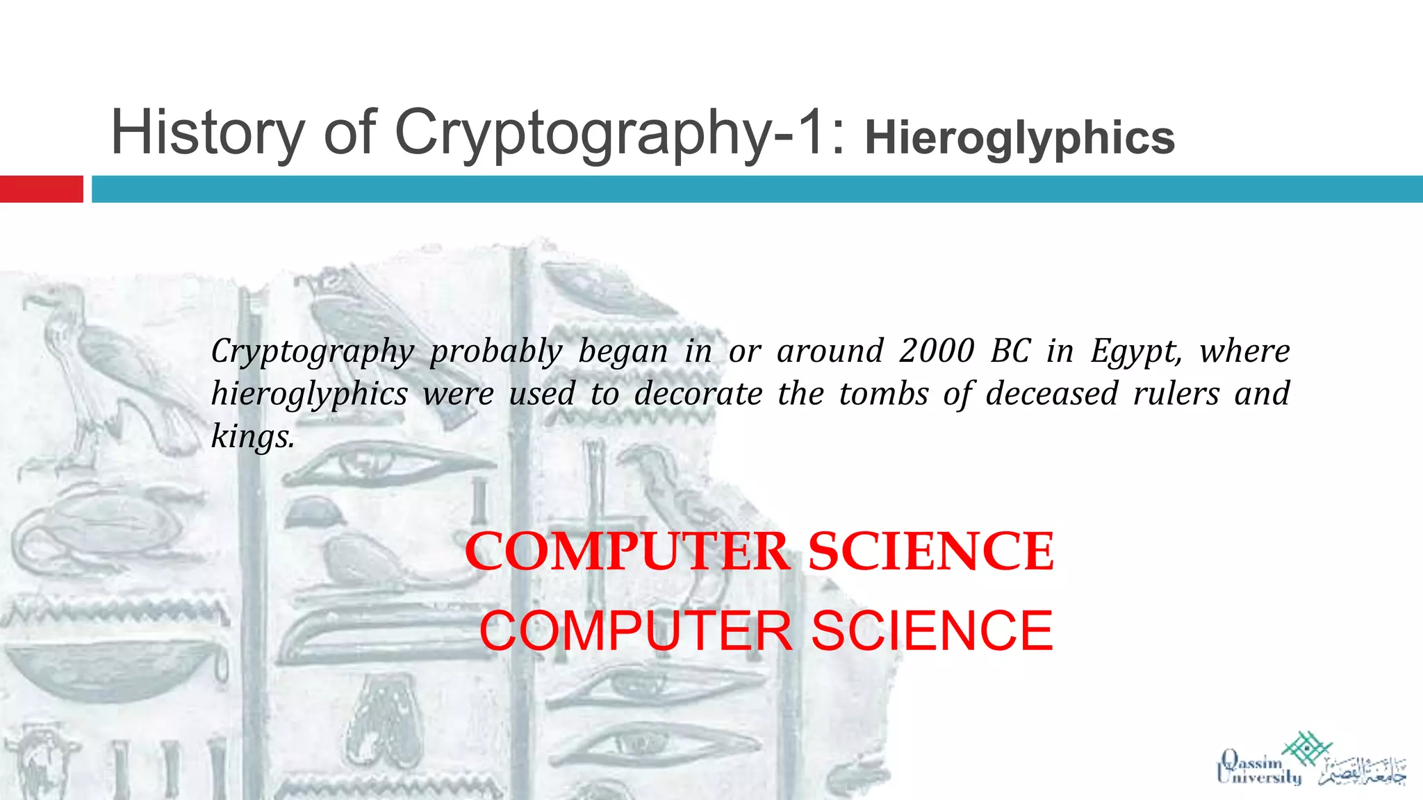 History of Cryptography-1: Hieroglyphics
Cryptography probably began in or around 2000 BC in Egypt, where
hieroglyphics were used to decorate the tombs of deceased rulers and
kings.
COMPUTER SCIENCE
COMPUTER SCIENCE
 
