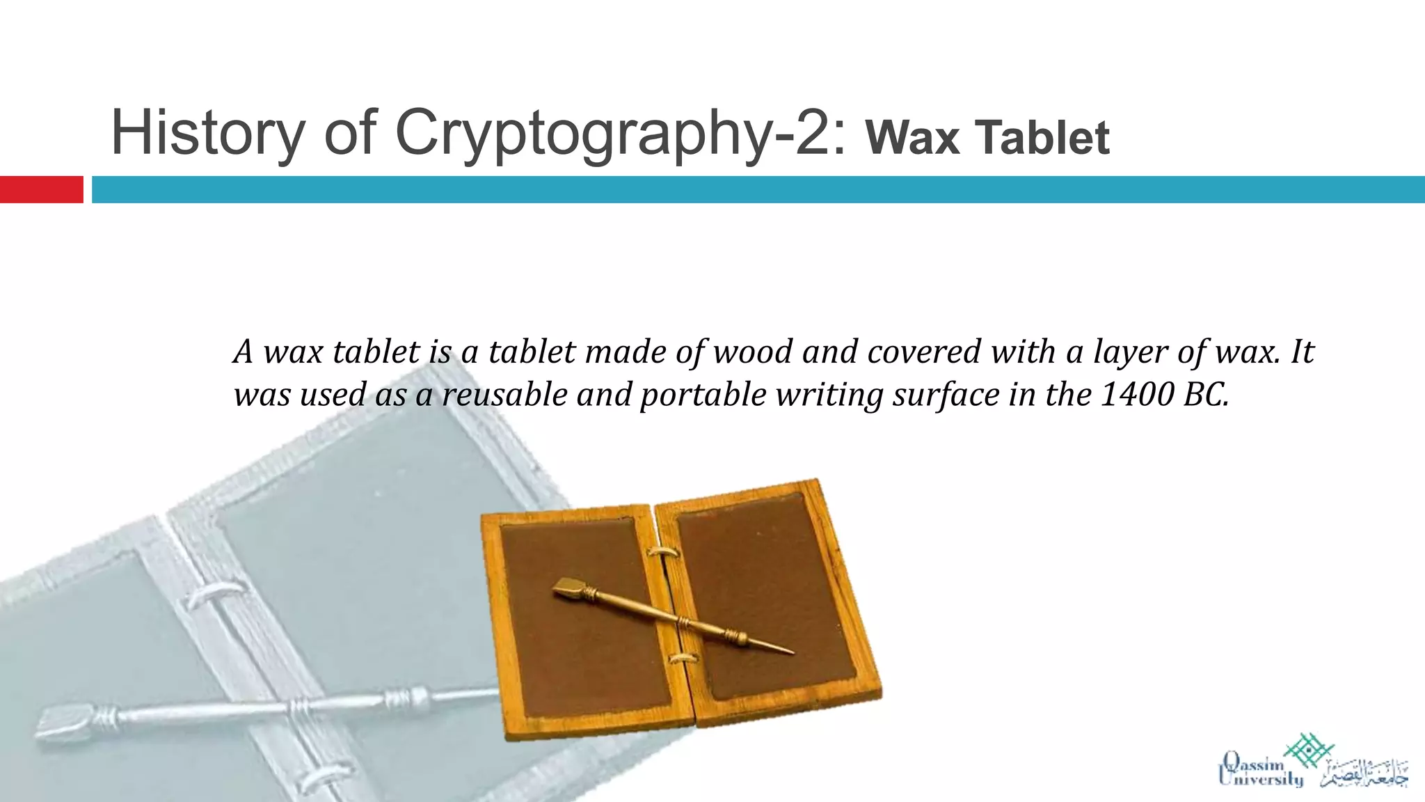 History of Cryptography-2: Wax Tablet
A wax tablet is a tablet made of wood and covered with a layer of wax. It
was used as a reusable and portable writing surface in the 1400 BC.
 
