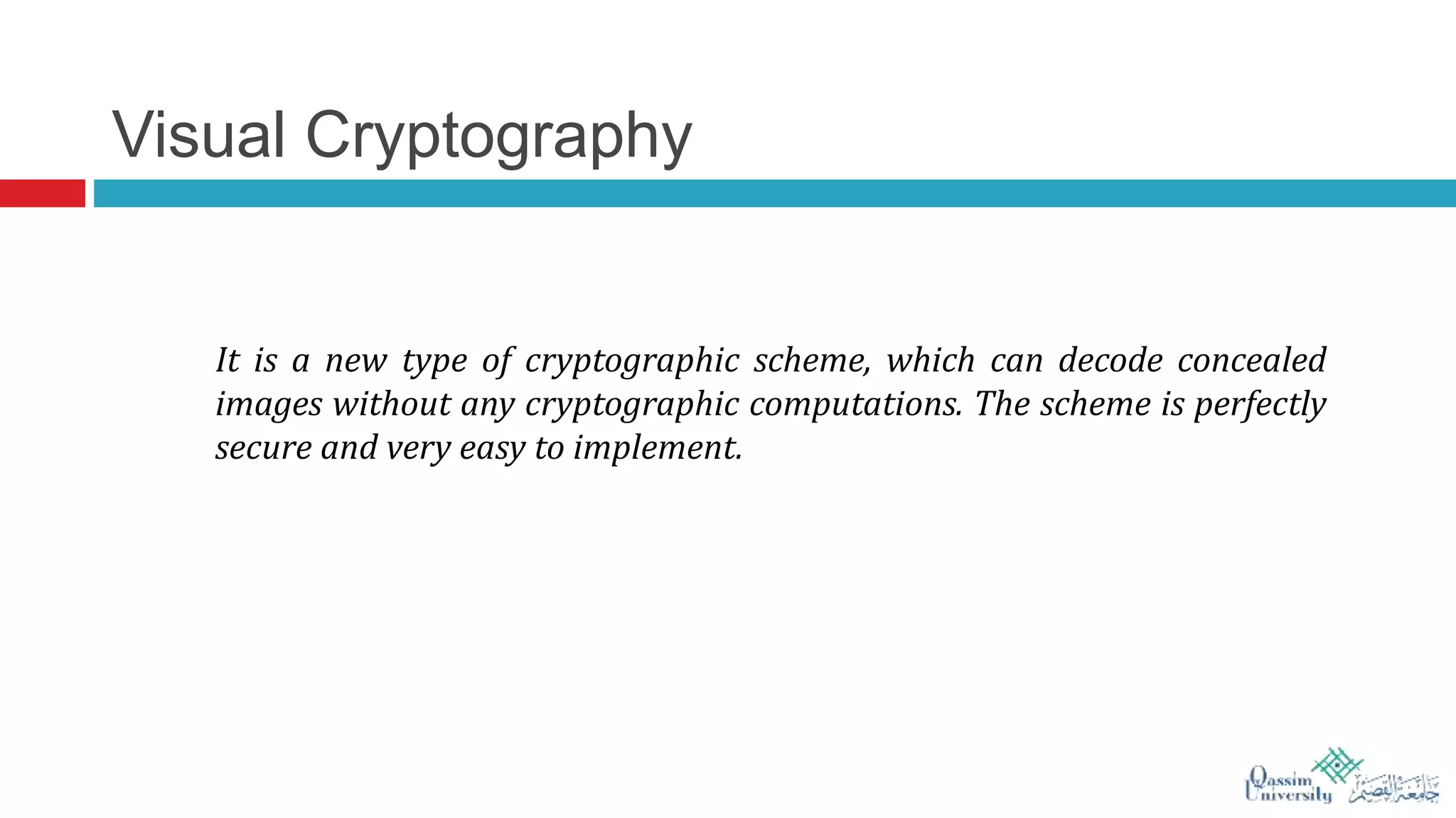 Visual Cryptography
It is a new type of cryptographic scheme, which can decode concealed
images without any cryptographic computations. The scheme is perfectly
secure and very easy to implement.
 